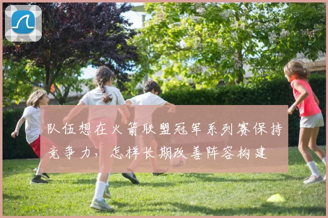 队伍想在火箭联盟冠军系列赛保持竞争力,怎样长期改善阵容构建