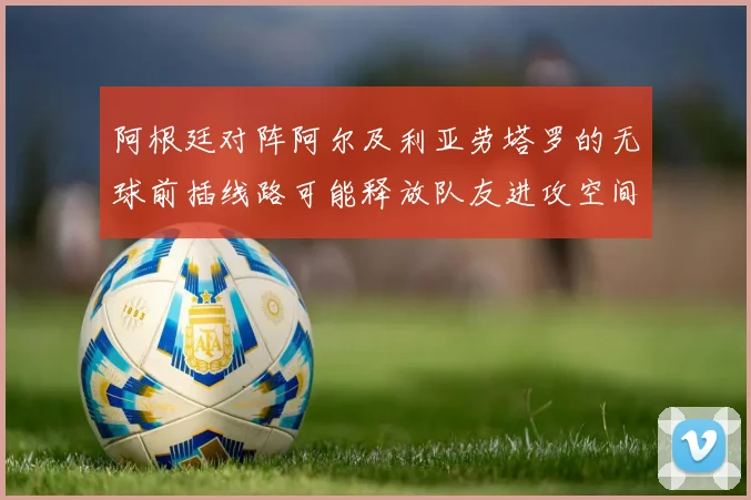 阿根廷对阵阿尔及利亚劳塔罗的无球前插线路可能释放队友进攻空间