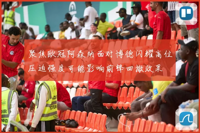 聚焦欧冠阿森纳面对博德闪耀高位压迫强度可能影响前锋回撤效果
