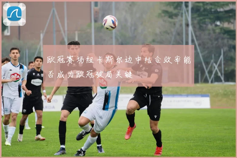 欧冠赛场纽卡斯尔边中结合效率能否成为欧冠破局关键