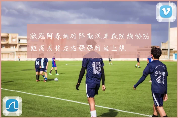 欧冠阿森纳对阵勒沃库森防线协防距离或将左右强强对话上限