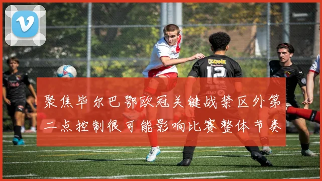 聚焦毕尔巴鄂欧冠关键战禁区外第二点控制很可能影响比赛整体节奏