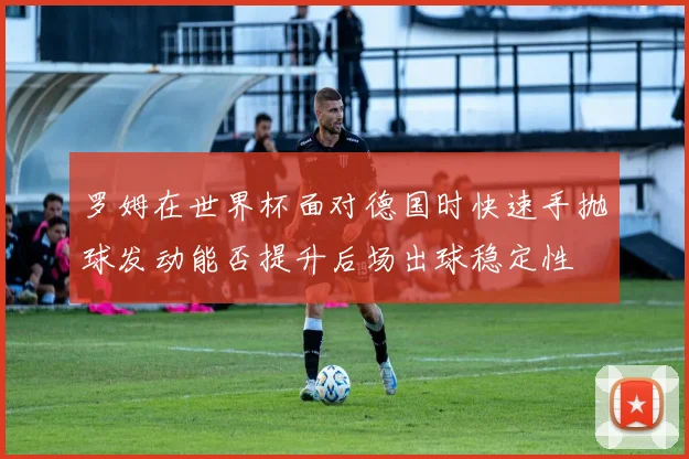 罗姆在世界杯面对德国时快速手抛球发动能否提升后场出球稳定性