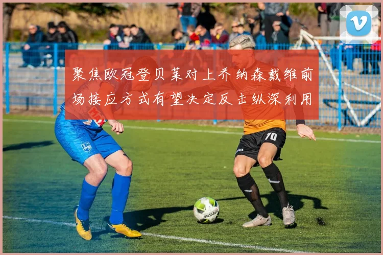 聚焦欧冠登贝莱对上乔纳森戴维前场接应方式有望决定反击纵深利用