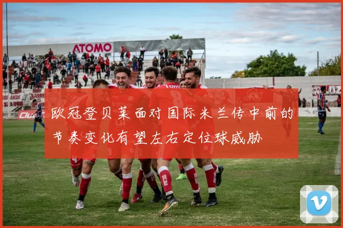 欧冠登贝莱面对国际米兰传中前的节奏变化有望左右定位球威胁