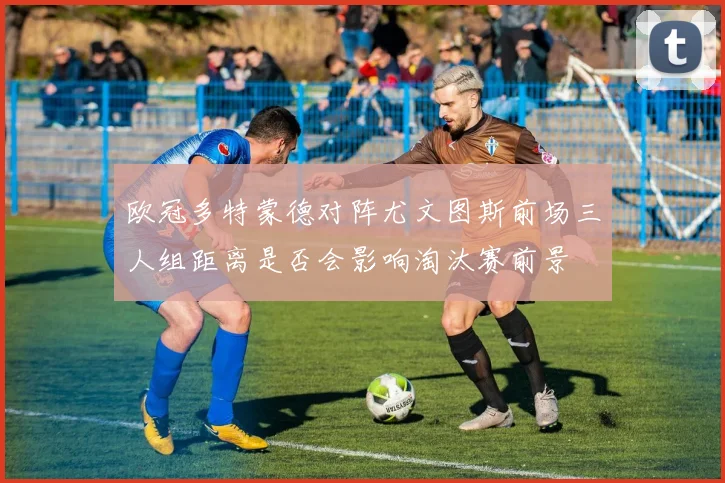 欧冠多特蒙德对阵尤文图斯前场三人组距离是否会影响淘汰赛前景
