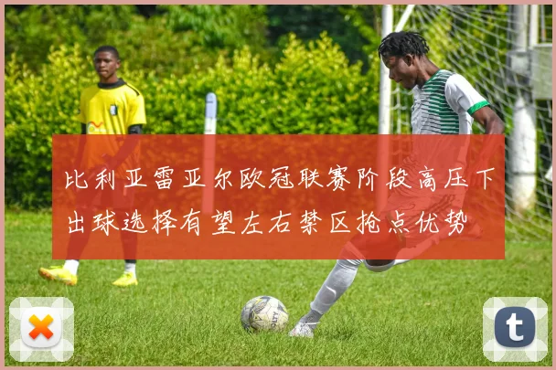 比利亚雷亚尔欧冠联赛阶段高压下出球选择有望左右禁区抢点优势