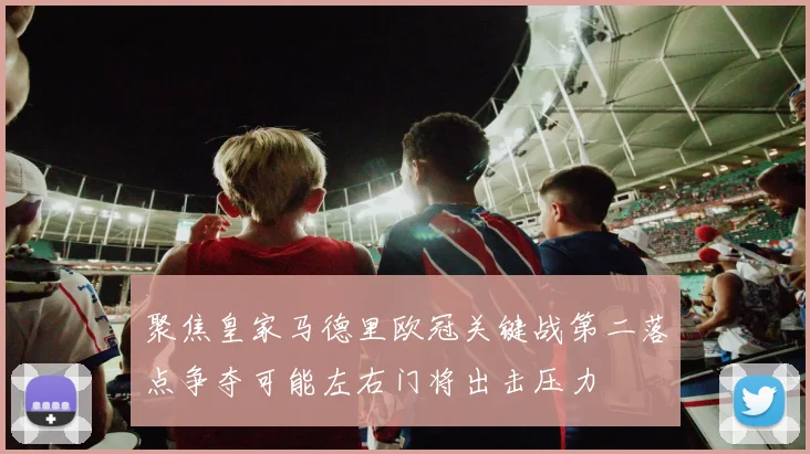 聚焦皇家马德里欧冠关键战第二落点争夺可能左右门将出击压力
