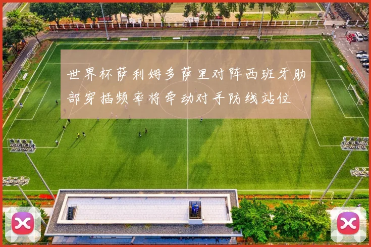 世界杯萨利姆多萨里对阵西班牙肋部穿插频率将牵动对手防线站位