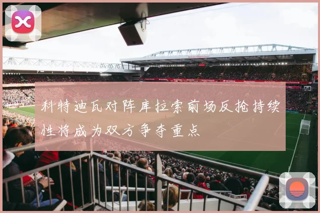 科特迪瓦对阵库拉索前场反抢持续性将成为双方争夺重点